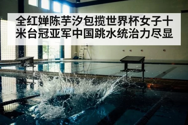 全红婵陈芋汐包揽世界杯女子十米台冠亚军中国跳水统治力尽显