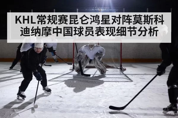 KHL常规赛昆仑鸿星对阵莫斯科迪纳摩中国球员表现细节分析